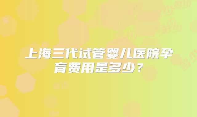 上海三代试管婴儿医院孕育费用是多少?
