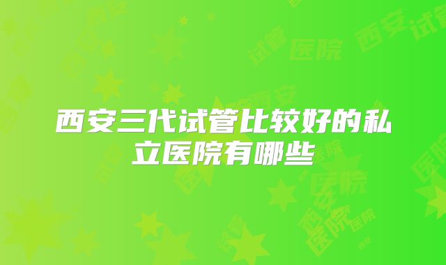 西安三代试管比较好的私立医院有哪些