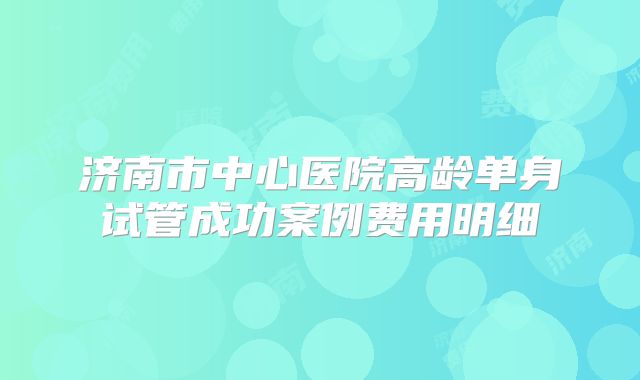 济南市中心医院高龄单身试管成功案例费用明细