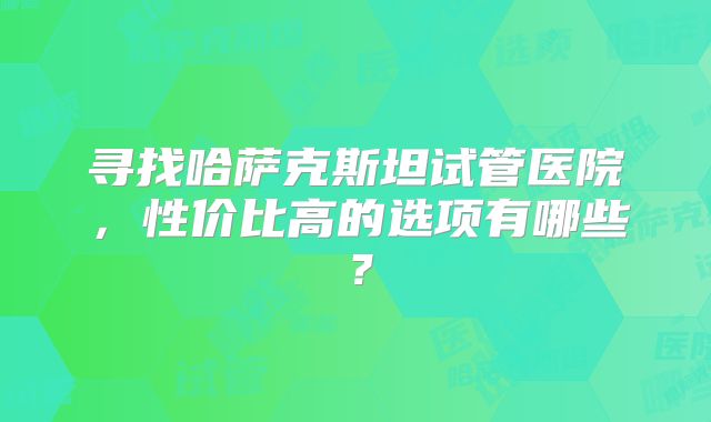 寻找哈萨克斯坦试管医院，性价比高的选项有哪些？