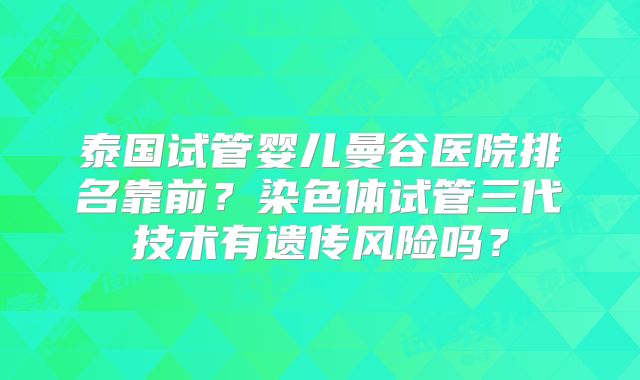 泰国试管婴儿曼谷医院排名靠前?染色体试管三代技术有遗传风险吗?