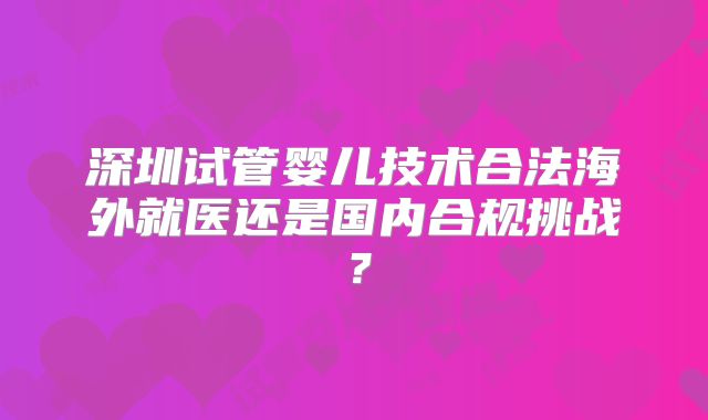 深圳试管婴儿技术合法海外就医还是国内合规挑战?