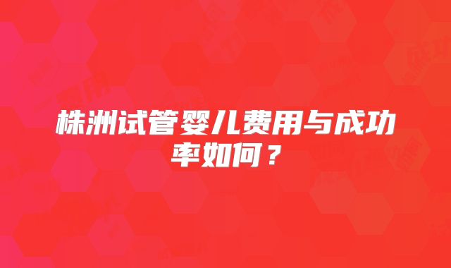 株洲试管婴儿费用与成功率如何？