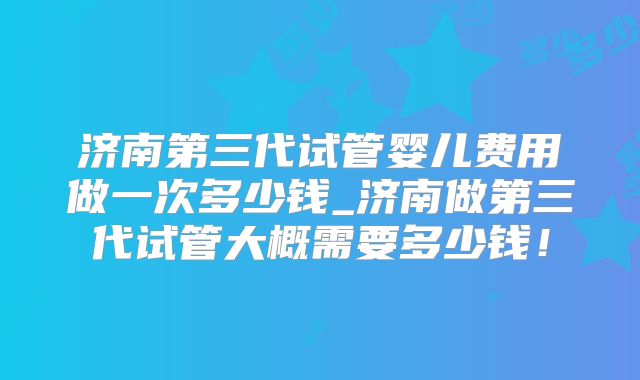 济南第三代试管婴儿费用做一次多少钱_济南做第三代试管大概需要多少钱！