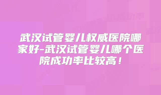 武汉试管婴儿权威医院哪家好-武汉试管婴儿哪个医院成功率比较高!