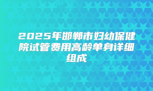 2025年邯郸市妇幼保健院试管费用高龄单身详细组成