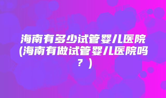 海南有多少试管婴儿医院(海南有做试管婴儿医院吗?)