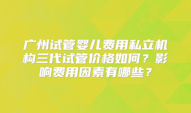 广州试管婴儿费用私立机构三代试管价格如何？影响费用因素有哪些？