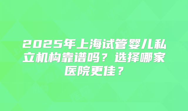 2025年上海试管婴儿私立机构靠谱吗？选择哪家医院更佳？