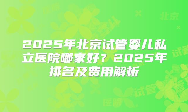 2025年北京试管婴儿私立医院哪家好?2025年排名及费用解析