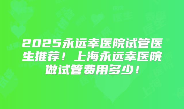 2025永远幸医院试管医生推荐！上海永远幸医院做试管费用多少！