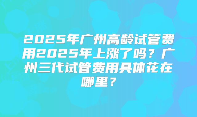 2025年广州高龄试管费用2025年上涨了吗?广州三代试管费用具体花在哪里?