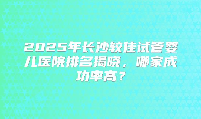 2025年长沙较佳试管婴儿医院排名揭晓,哪家成功率高?