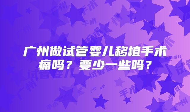 广州做试管婴儿移植手术痛吗?要少一些吗?