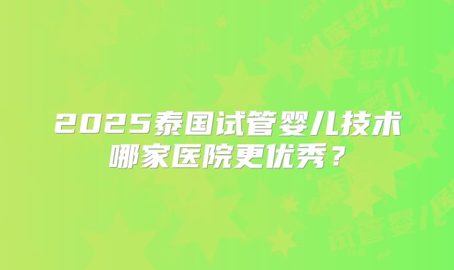 2025泰国试管婴儿技术哪家医院更优秀？