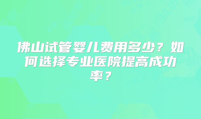 佛山试管婴儿费用多少？如何选择专业医院提高成功率？