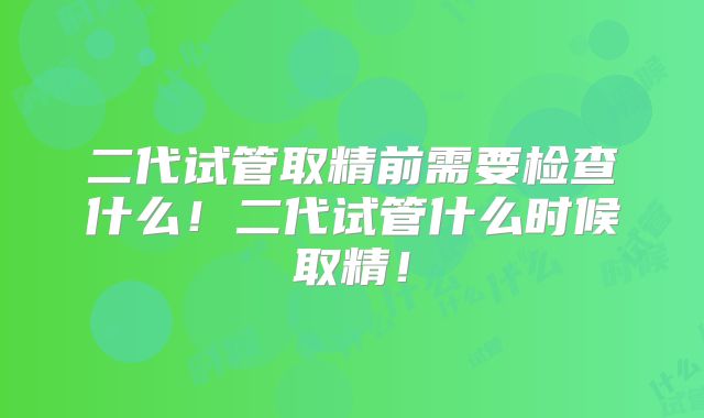 二代试管取精前需要检查什么！二代试管什么时候取精！