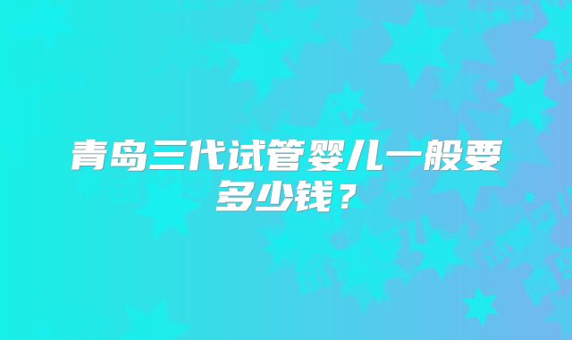 青岛三代试管婴儿一般要多少钱?