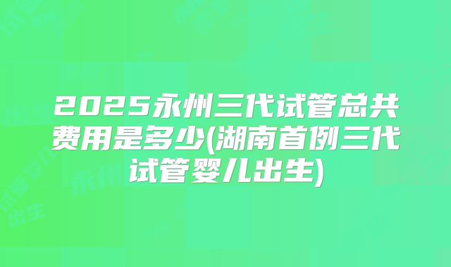 2025永州三代试管总共费用是多少(湖南首例三代试管婴儿出生)