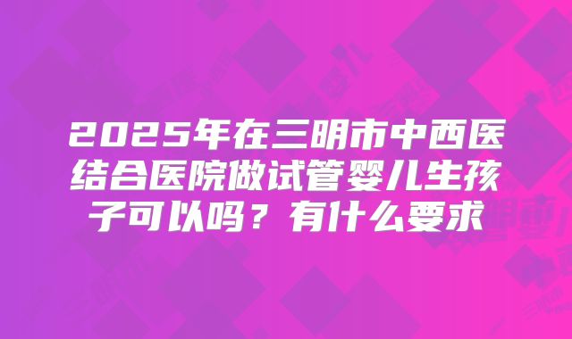 2025年在三明市中西医结合医院做试管婴儿生孩子可以吗？有什么要求