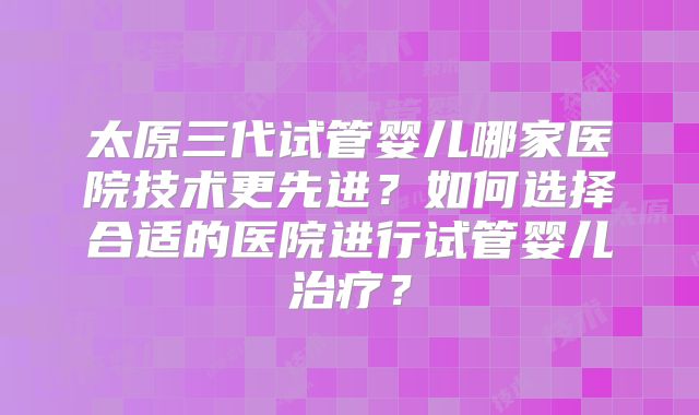 太原三代试管婴儿哪家医院技术更先进?如何选择合适的医院进行试管婴儿治疗?
