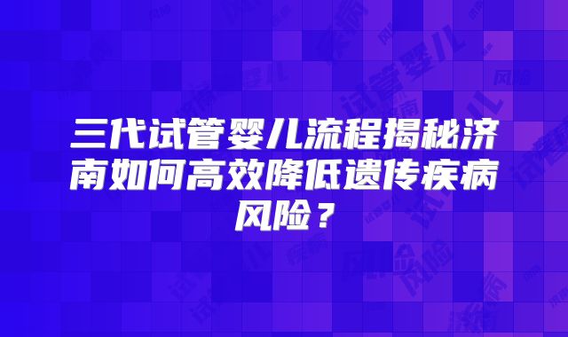 三代试管婴儿流程揭秘济南如何高效降低遗传疾病风险?