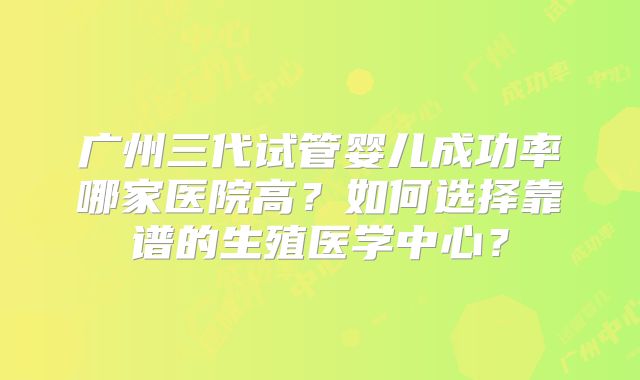 广州三代试管婴儿成功率哪家医院高?如何选择靠谱的生殖医学中心?