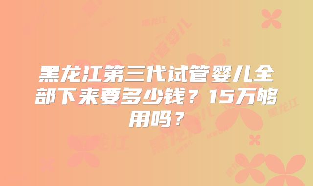 黑龙江第三代试管婴儿全部下来要多少钱?15万够用吗?