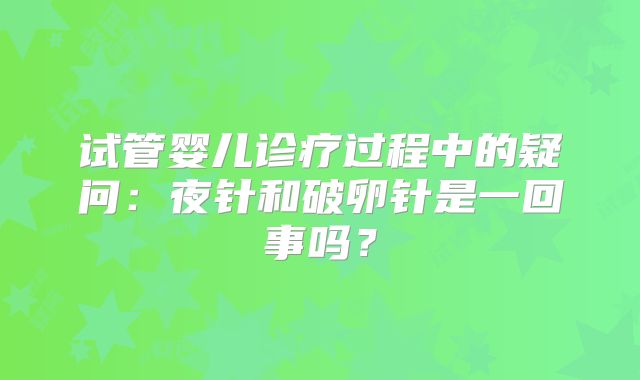 试管婴儿诊疗过程中的疑问：夜针和破卵针是一回事吗？