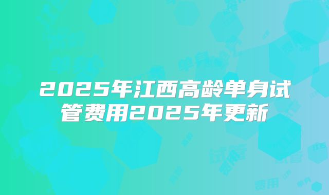 2025年江西高龄单身试管费用2025年更新