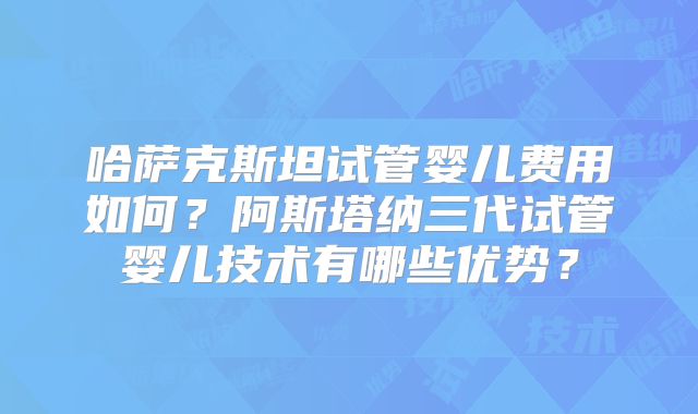 哈萨克斯坦试管婴儿费用如何？阿斯塔纳三代试管婴儿技术有哪些优势？