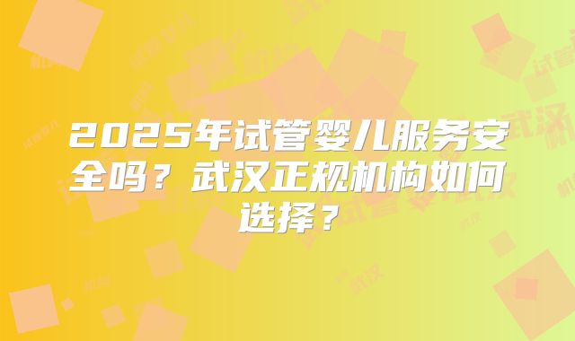 2025年试管婴儿服务安全吗?武汉正规机构如何选择?