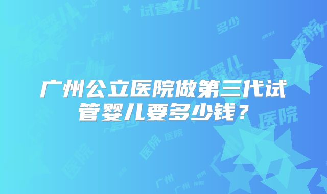 广州公立医院做第三代试管婴儿要多少钱？
