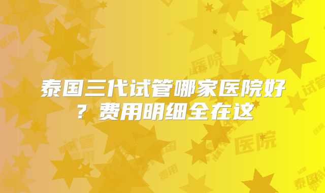 泰国三代试管哪家医院好?费用明细全在这