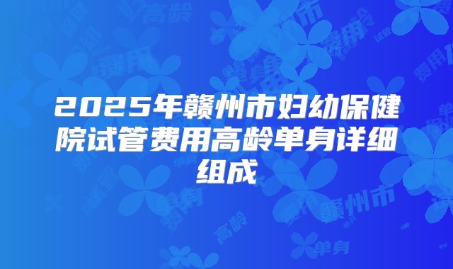2025年赣州市妇幼保健院试管费用高龄单身详细组成