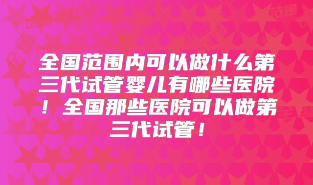 全国范围内可以做什么第三代试管婴儿有哪些医院!全国那些医院可以做第三代试管!