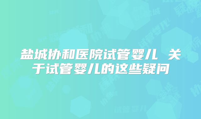 盐城协和医院试管婴儿 关于试管婴儿的这些疑问