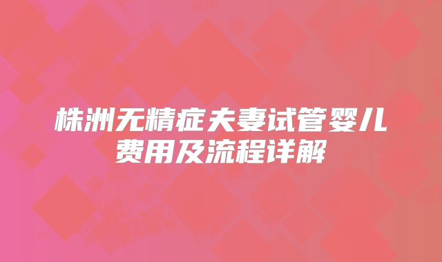 株洲无精症夫妻试管婴儿费用及流程详解