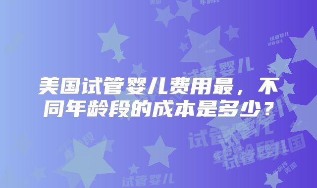 美国试管婴儿费用最,不同年龄段的成本是多少?