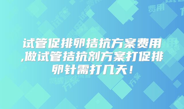 试管促排卵拮抗方案费用,做试管拮抗剂方案打促排卵针需打几天！