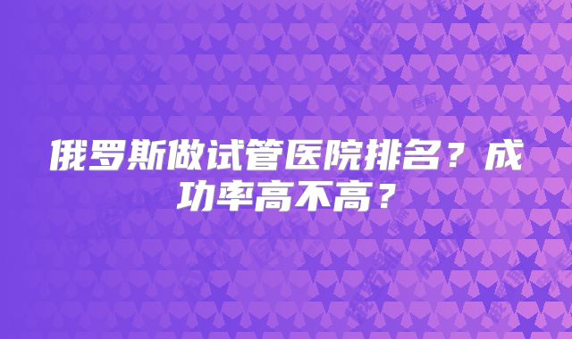 俄罗斯做试管医院排名？成功率高不高？