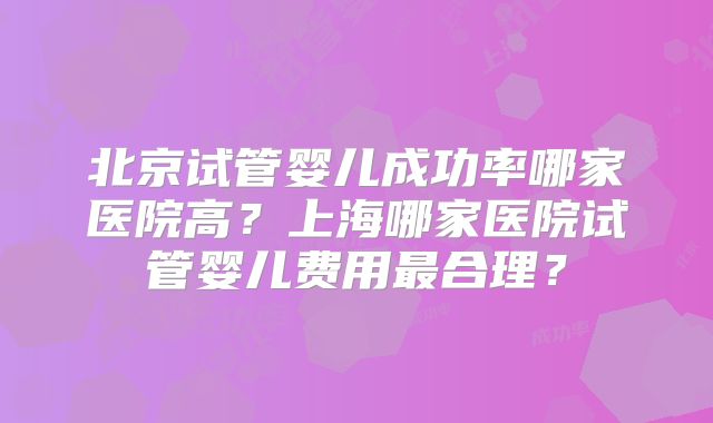北京试管婴儿成功率哪家医院高?上海哪家医院试管婴儿费用最合理?