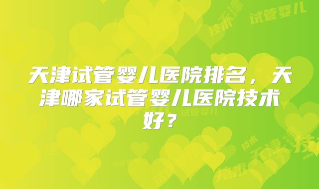 天津试管婴儿医院排名，天津哪家试管婴儿医院技术好？