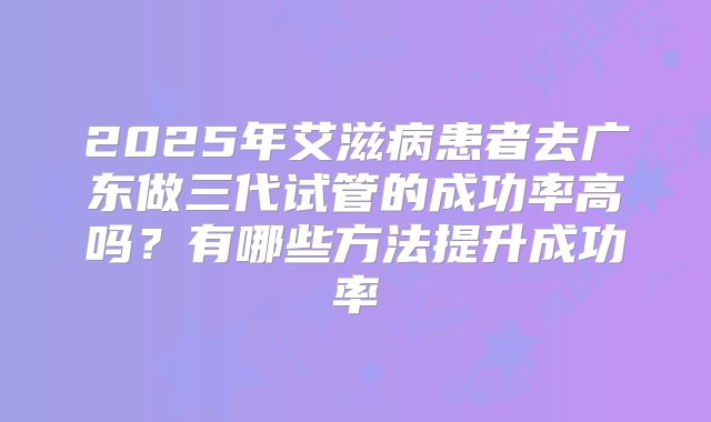 2025年艾滋病患者去广东做三代试管的成功率高吗?有哪些方法提升成功率