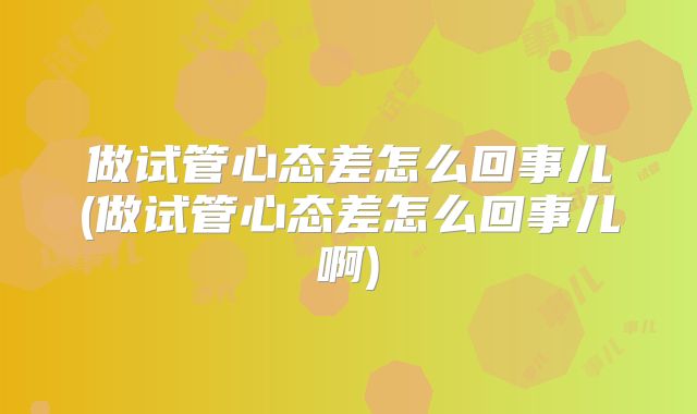 做试管心态差怎么回事儿(做试管心态差怎么回事儿啊)