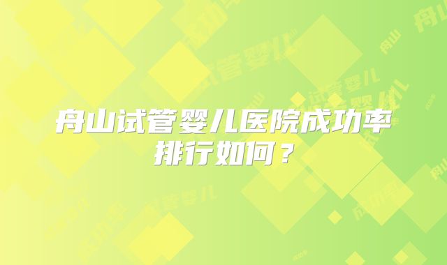 舟山试管婴儿医院成功率排行如何?