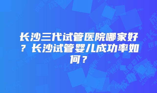 长沙三代试管医院哪家好?长沙试管婴儿成功率如何?