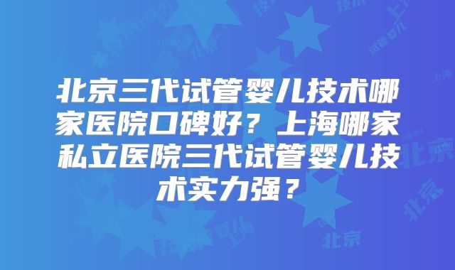 北京三代试管婴儿技术哪家医院口碑好?上海哪家私立医院三代试管婴儿技术实力强?