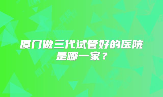 厦门做三代试管好的医院是哪一家?