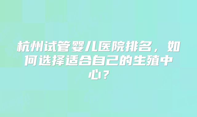 杭州试管婴儿医院排名，如何选择适合自己的生殖中心？